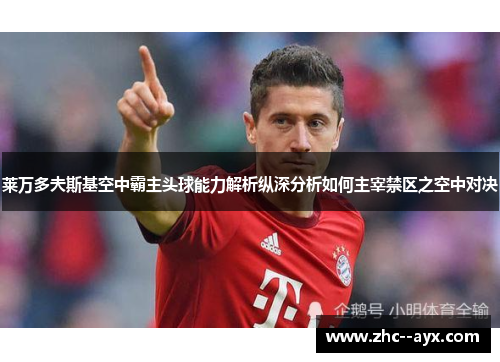 莱万多夫斯基空中霸主头球能力解析纵深分析如何主宰禁区之空中对决