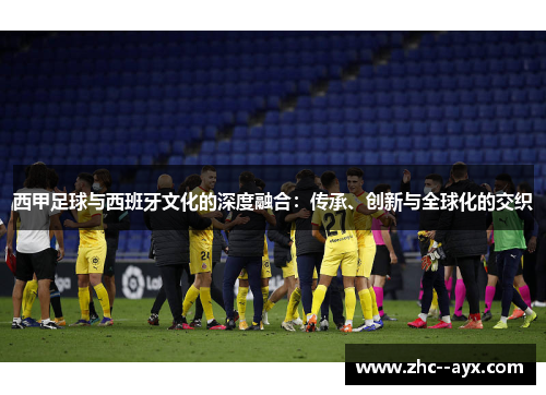 西甲足球与西班牙文化的深度融合：传承、创新与全球化的交织