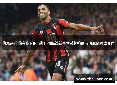 伯恩茅斯重磅签下亚当斯补强锋线新赛季英超格局或因此悄然改变再